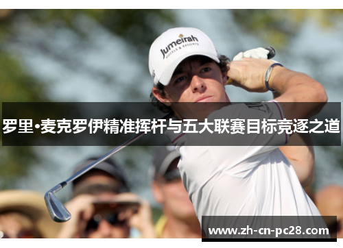 罗里·麦克罗伊精准挥杆与五大联赛目标竞逐之道