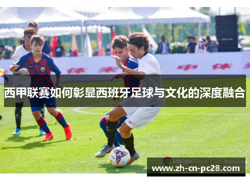 西甲联赛如何彰显西班牙足球与文化的深度融合